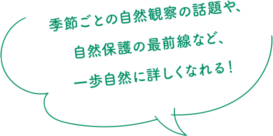 季節ごとの自然観察の話題や、自然保護の最前線など、一歩自然に詳しくなれる!