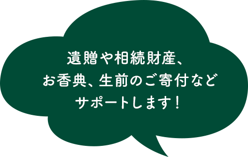遺贈や相続財産、お香典、生前のご寄付などサポートします!