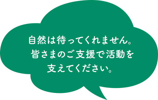 自然は待ってくれません。皆さまのご支援で活動を 支えてください。